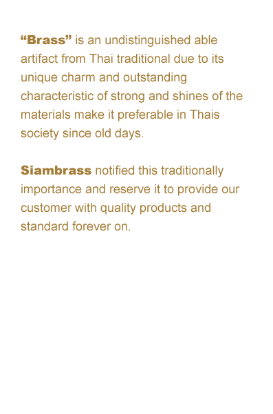 “Brass” is an undistinguished able artifact from Thai traditional due to its unique
charm and outstanding characteristic of strong and shines of the materials make it preferable in Thai society since old days. Siambrass notified this traditionally importance and reserve it to provide our
customer with quality products and standard forever on.